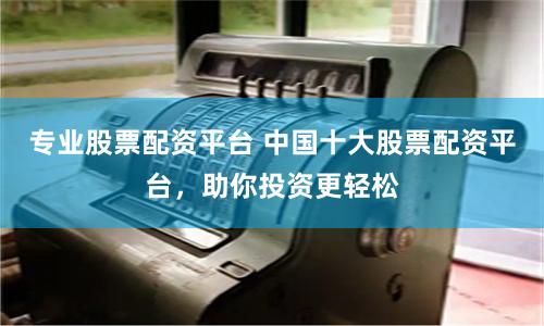 专业股票配资平台 中国十大股票配资平台，助你投资更轻松