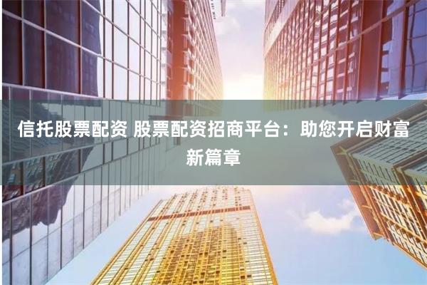 信托股票配资 股票配资招商平台：助您开启财富新篇章