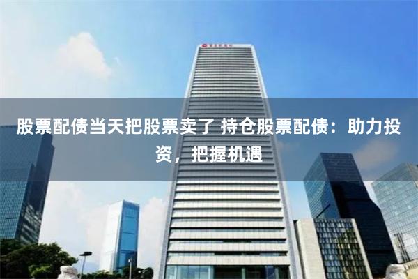 股票配债当天把股票卖了 持仓股票配债：助力投资，把握机遇