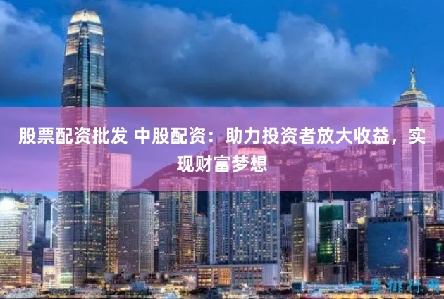 股票配资批发 中股配资：助力投资者放大收益，实现财富梦想