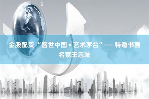 金股配资 “盛世中国 • 艺术茅台”—— 特邀书画名家王忠发