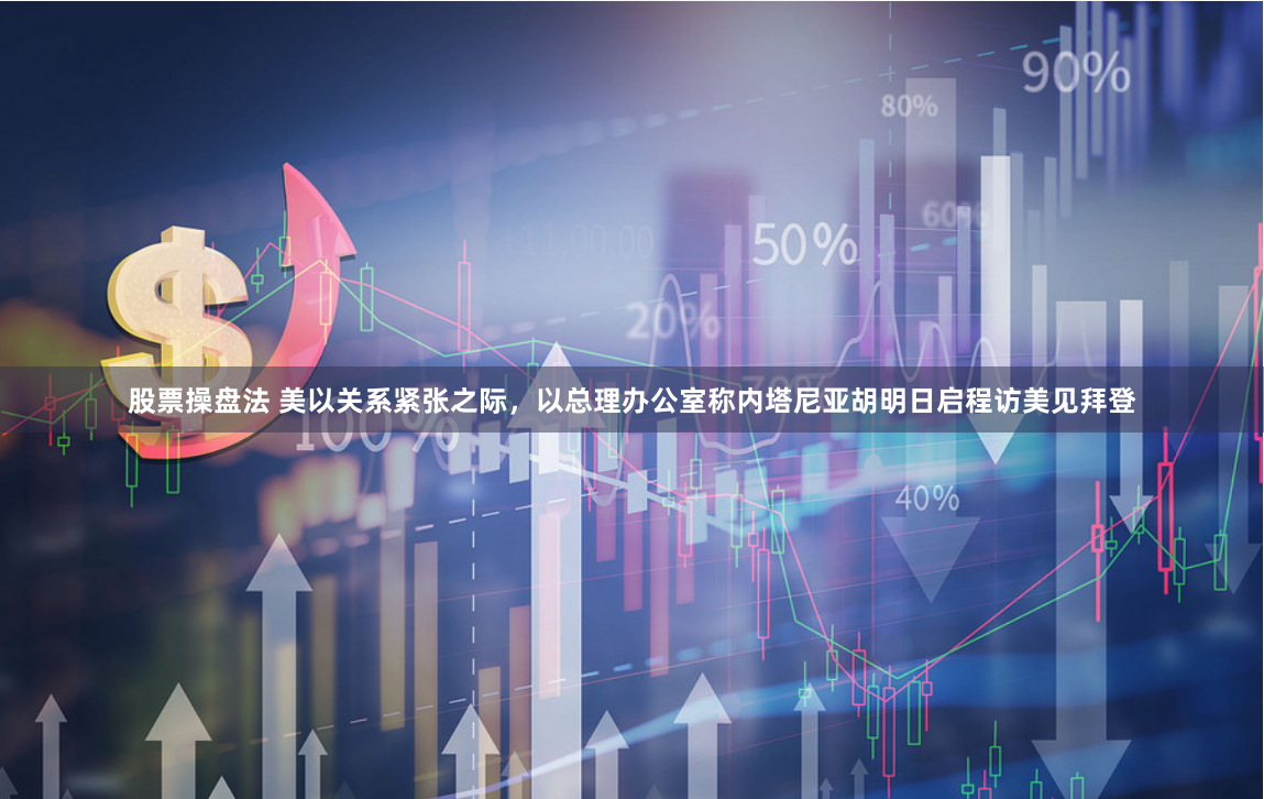 股票操盘法 美以关系紧张之际，以总理办公室称内塔尼亚胡明日启程访美见拜登