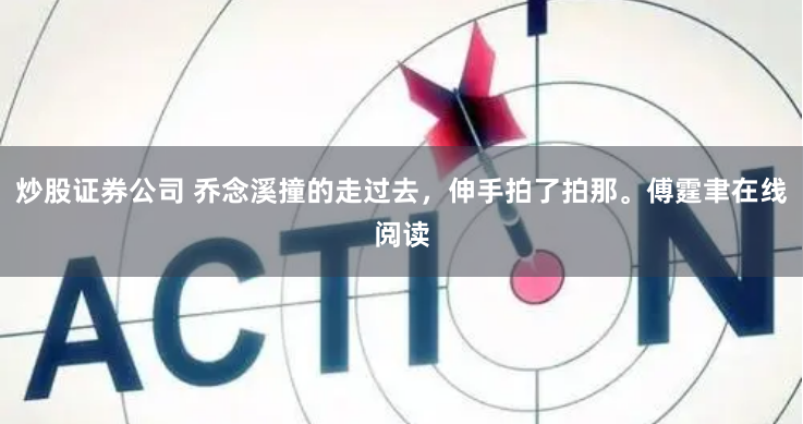 炒股证券公司 乔念溪撞的走过去，伸手拍了拍那。傅霆聿在线阅读