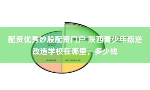 配资优秀炒股配资门户 陕西青少年叛逆改造学校在哪里，多少钱
