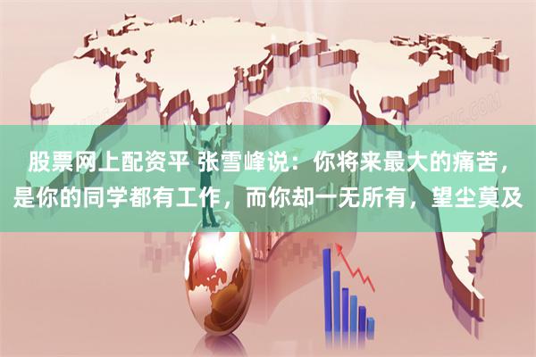 股票网上配资平 张雪峰说：你将来最大的痛苦，是你的同学都有工作，而你却一无所有，望尘莫及