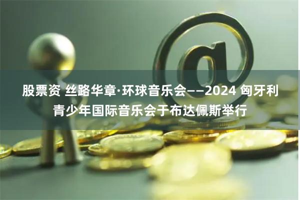 股票资 丝路华章·环球音乐会——2024 匈牙利青少年国际音乐会于布达佩斯举行