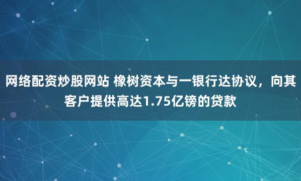 网络配资炒股网站 橡树资本与一银行达协议，向其客户提供高达1.75亿镑的贷款