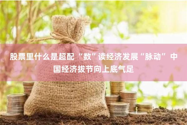股票里什么是超配 “数”读经济发展“脉动” 中国经济拔节向上底气足