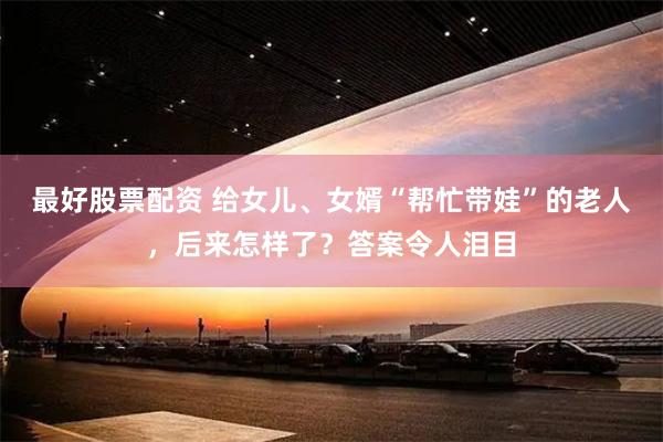 最好股票配资 给女儿、女婿“帮忙带娃”的老人，后来怎样了？答案令人泪目
