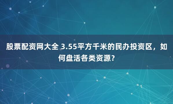 股票配资网大全 3.55平方千米的民办投资区，如何盘活各类资源？