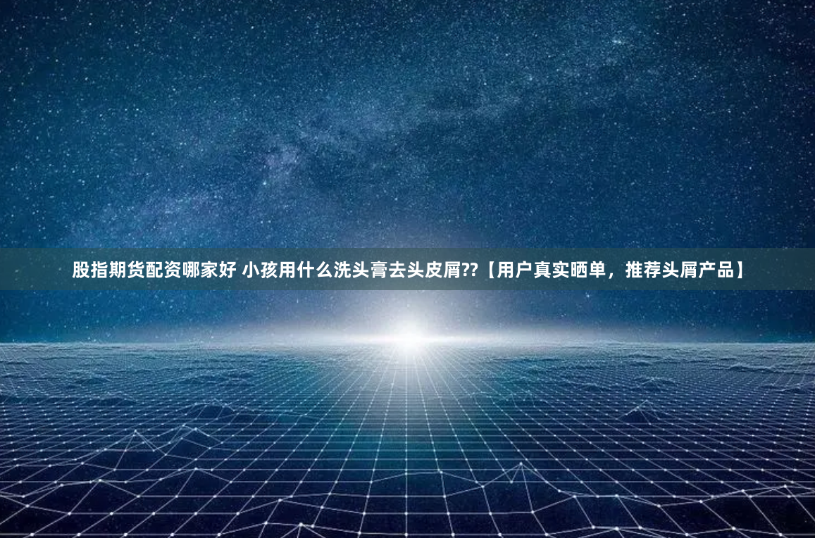 股指期货配资哪家好 小孩用什么洗头膏去头皮屑??【用户真实晒单，推荐头屑产品】