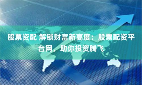 股票资配 解锁财富新高度：股票配资平台网，助你投资腾飞