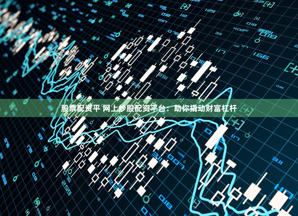股票配资平 网上炒股配资平台：助你撬动财富杠杆