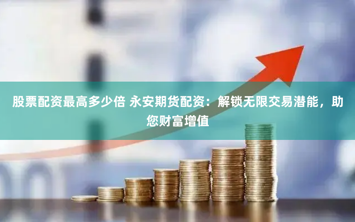 股票配资最高多少倍 永安期货配资：解锁无限交易潜能，助您财富增值