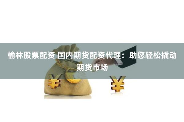榆林股票配资 国内期货配资代理：助您轻松撬动期货市场