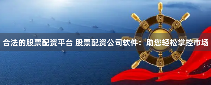 合法的股票配资平台 股票配资公司软件：助您轻松掌控市场