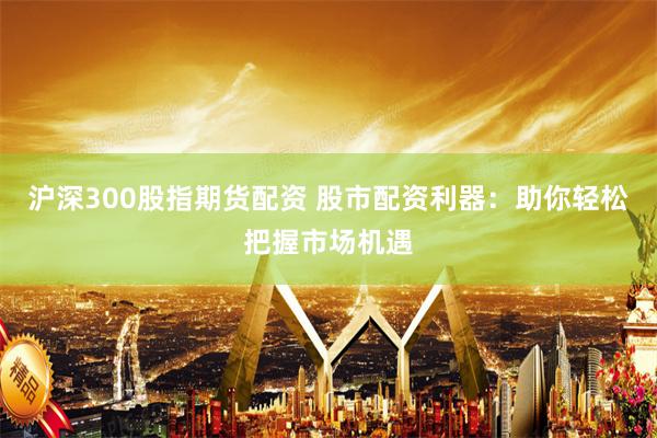 沪深300股指期货配资 股市配资利器：助你轻松把握市场机遇