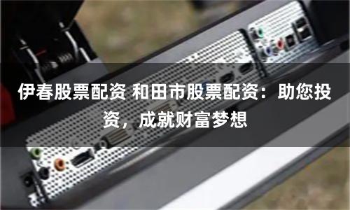 伊春股票配资 和田市股票配资：助您投资，成就财富梦想