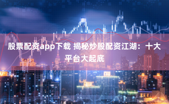 股票配资app下载 揭秘炒股配资江湖：十大平台大起底
