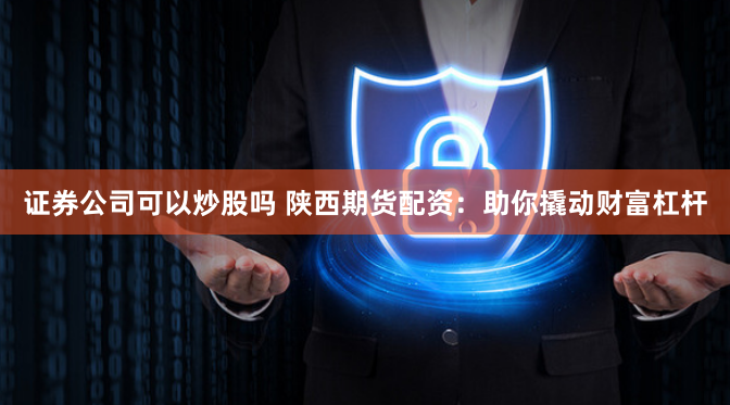 证券公司可以炒股吗 陕西期货配资：助你撬动财富杠杆
