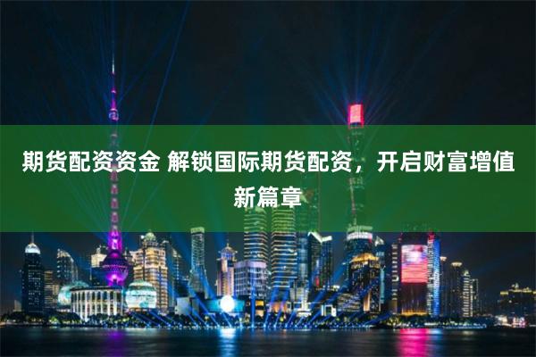 期货配资资金 解锁国际期货配资，开启财富增值新篇章