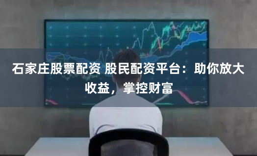 石家庄股票配资 股民配资平台：助你放大收益，掌控财富