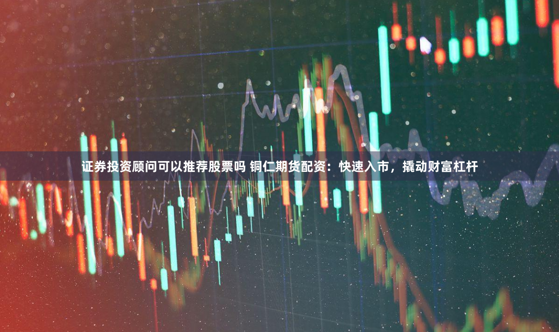 证券投资顾问可以推荐股票吗 铜仁期货配资：快速入市，撬动财富杠杆