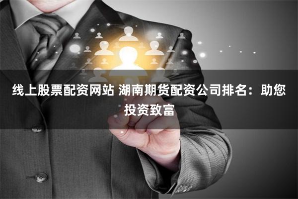 线上股票配资网站 湖南期货配资公司排名：助您投资致富
