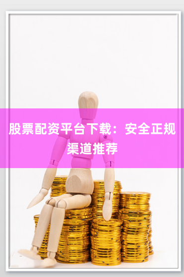 股票配资平台下载：安全正规渠道推荐